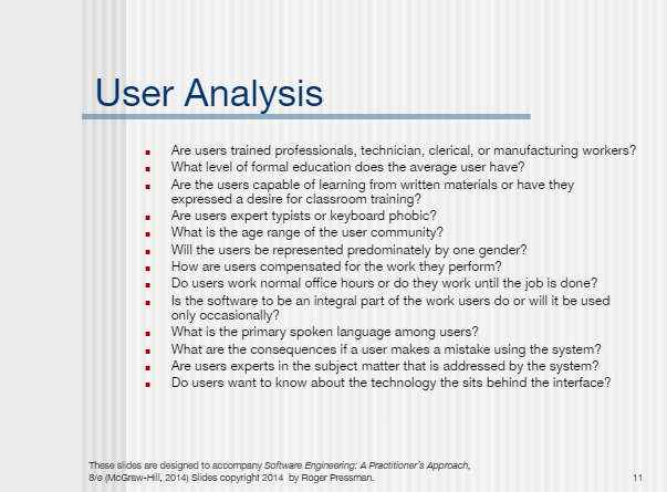 User Analysis
Are users trained professionals, technician, clerical, or manufacturing workers?
What level of formal education does the average user have?
Are the users capable of learning from written materials or have they
expressed a desire for classroom training?
Are users expert typists or keyboard phobic?
What is the age range of the user community?
Will the users be represented predominately by one gender?
How are users compensated for the work they perform?
Do users work normal office hours or do they work until the job is done?
Is the software to be an integral part of the work users do or will it be used
only occasionally?
What is the primary spoken language among users?
What are the consequences if a user makes a mistake using the system?
Are users experts in the subject matter that is addressed by the system?
• Do users want to know about the technology the sits behind the interface?
Thase slides are designed to accompany Software Engineering: A Practitioner's Approach,
8/e (McGraw-Hill, 2014) Slides copyright 2014 by Roger Pressman.
11
