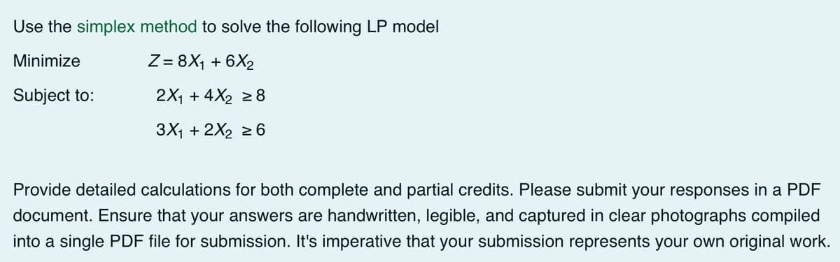 Use the simplex method to solve the following LP model
Minimize
Z = 8X₁ + 6X2
Subject to:
2X1 + 4X2 ≥8
3X1+2X2 ≥6
Provide detailed calculations for both complete and partial credits. Please submit your responses in a PDF
document. Ensure that your answers are handwritten, legible, and captured in clear photographs compiled
into a single PDF file for submission. It's imperative that your submission represents your own original work.