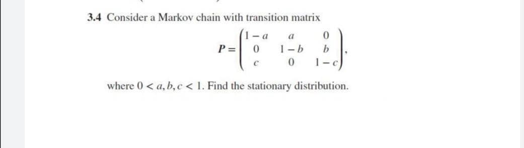 3.4 Consider a Markov chain with transition matrix
1- a
a
P =
1-b
b
1-c
where 0< a, b, c < 1. Find the stationary distribution.
