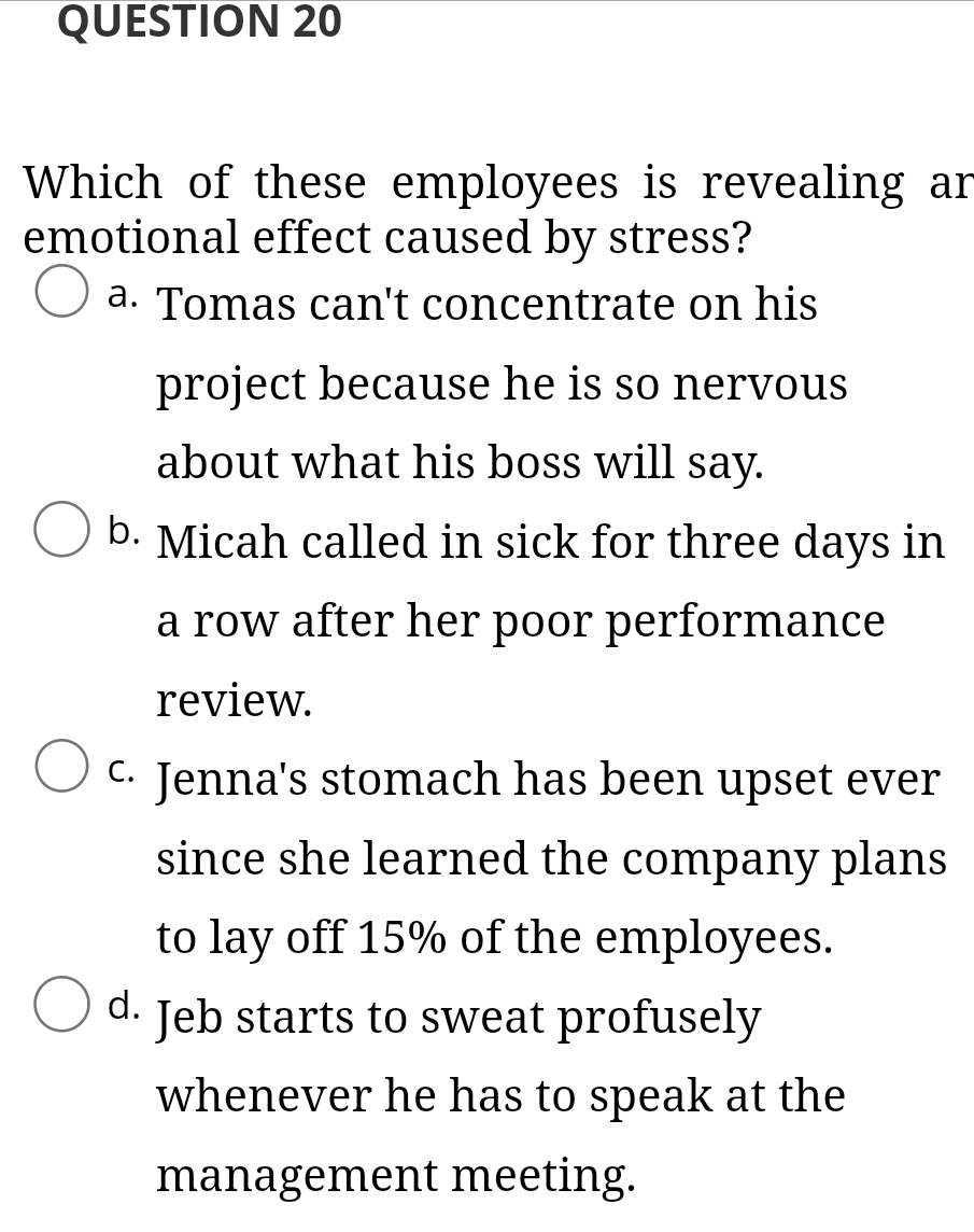 QUESTION 20
Which of these employees is revealing ar
emotional effect caused by stress?
a. Tomas can't concentrate on his
project because he is so nervous
about what his boss will say.
O b. Micah called in sick for three days in
a row after her poor performance
review.
C. Jenna's stomach has been upset ever
since she learned the company plans
to lay off 15% of the employees.
O d. Jeb starts to sweat profusely
whenever he has to speak at the
management meeting.
