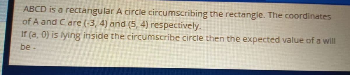 ABCD is a rectangular A circle circumscribing the rectangle. The coordinates
of A and C are (-3, 4) and (5, 4) respectively.
If (a, 0) is lying inside the circumscribe circle then the expected value of a will
be -
