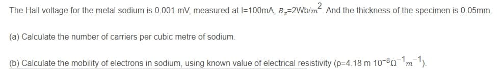 The Hall voltage for the metal sodium is 0.001 mV, measured at l=100mA, B,=2Wb/m. And the thickness of the specimen is 0.05mm.
(a) Calculate the number of carriers per cubic metre of sodium.
(b) Calculate the mobility of electrons in sodium, using known value of electrical resistivity (p=4.18 m 10-80 'm).

