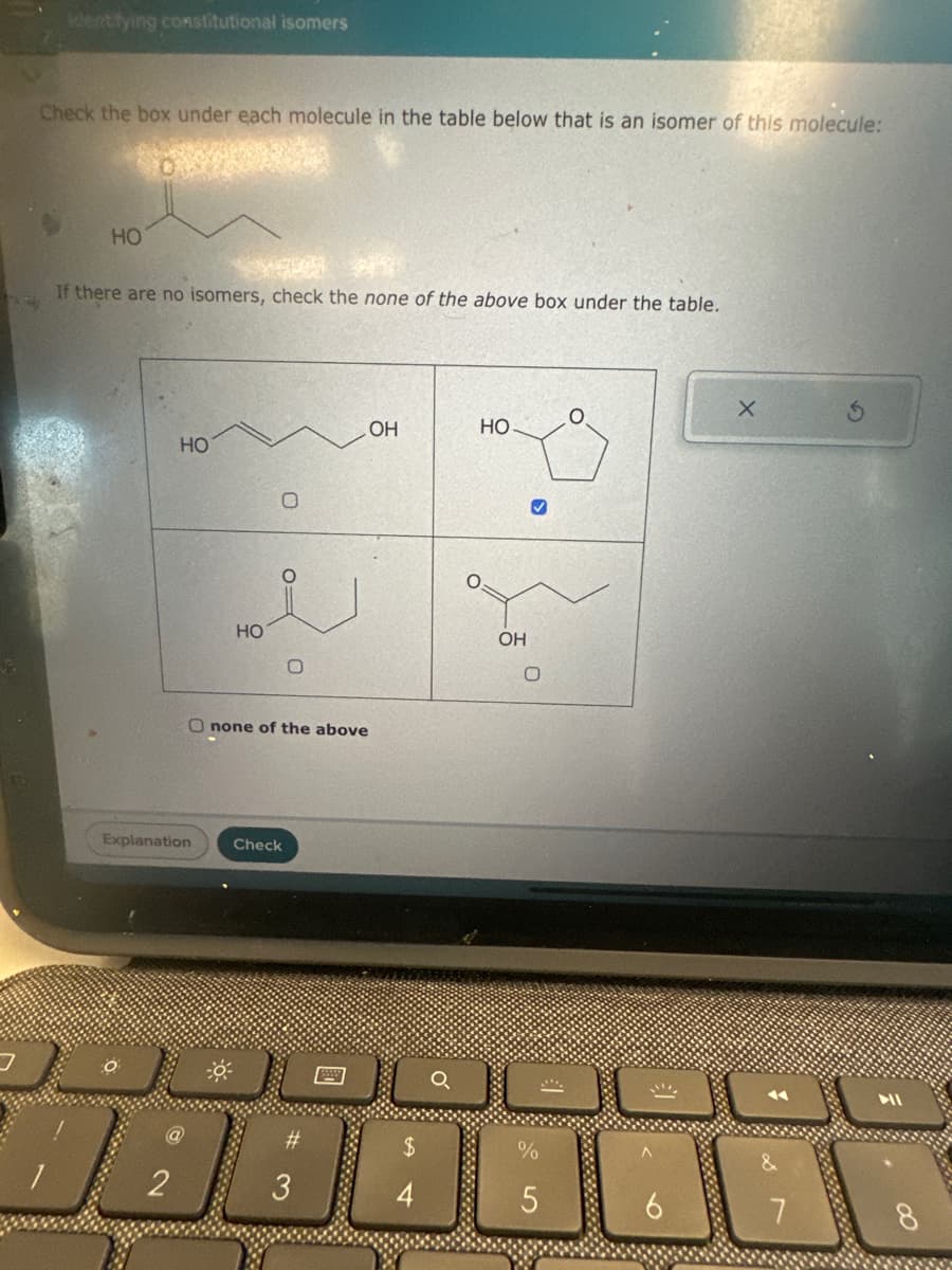Identifying constitutional isomers
Check the box under each molecule in the table below that is an isomer of this molecule:
HO
If there are no isomers, check the none of the above box under the table.
HO
Explanation
02
2
HO
0=
O none of the above
Check
#
OH
3
S4
HO
OH
O
5
X