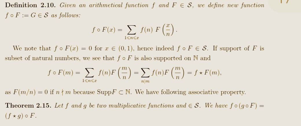 Definition 2.10. Given an arithmetical function f and FS. we define new function
foF=GES as follows:
foF(x) = Σ f(n) F (*).
1<n<x
We note that fo F(x) = 0 for x € (0.1). hence indeed fo FS. If support of F is
subset of natural numbers, we see that fo F is also supported on N and
ƒ o F(m) = Σ f(n)F(") = [ƒ(n)F (7) = ƒ ⋆ F(m),
1<n<x
nm
as F(m/n) = 0 if n m because SuppF C N. We have following associative property.
Theorem 2.15. Let f and g be two multiplicative functions and S. We have fo(goF) =
(f*g) o F.