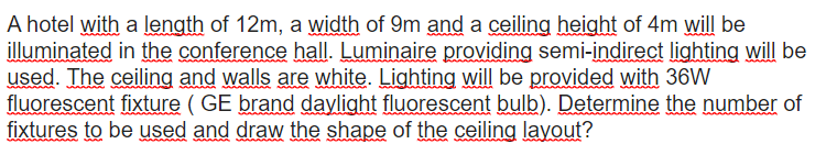 A hotel with a length of 12m, a width of 9m and a ceiling height of 4m will be
illuminated in the conference hall. Luminaire providing semi-indirect lighting will be
used. The ceiling and walls are white. Lighting will be provided with 36W
fluorescent fixture ( GE brand daylight fluorescent bulb). Determine the number of
fixtures to be used and draw the shape of the ceiling layout?
