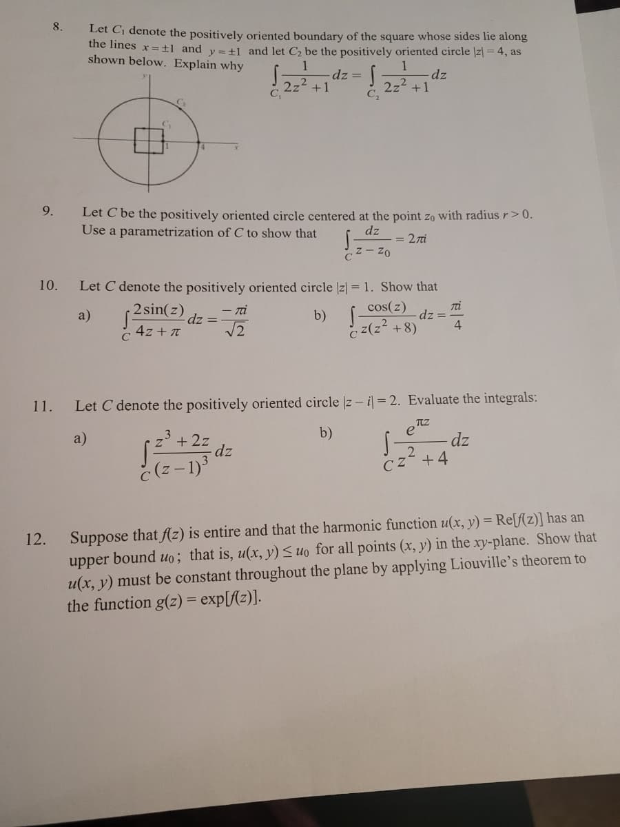 8.
Let Cj denote the positively oriented boundary of the square whose sides lie along
the lines x=±l_and y= +1 and let C be the positively oriented circle |z| = 4, as
shown below. Explain why
1
dz =
+1
dz
2z2
2z2 +1
C2
9.
Let C be the positively oriented circle centered at the point zo with radiusr>0.
Use a parametrization of C to show that
dz
= 27i
Cz- Zo
10.
Let C denote the positively oriented circle |z| = 1. Show that
2 sin(z)
Ti
dz =
4
- ni
cos(z)
a)
dz =
b)
4z + T
C
c z(z +8)
11.
Let C denote the positively oriented circle z - i = 2. Evaluate the integrals:
b)
e
a)
3
+ 2z
dz
dz
2
CZ +4
č (z - 1)
Suppose that fAz) is entire and that the harmonic function u(x, y) = Re[f(z)] has an
upper bound uo; that is, u(x, y) <uo for all points (x, y) in the xy-plane. Show that
u(x, y) must be constant throughout the plane by applying Liouville's theorem to
the function g(z) = exp[f{z)].
12.
