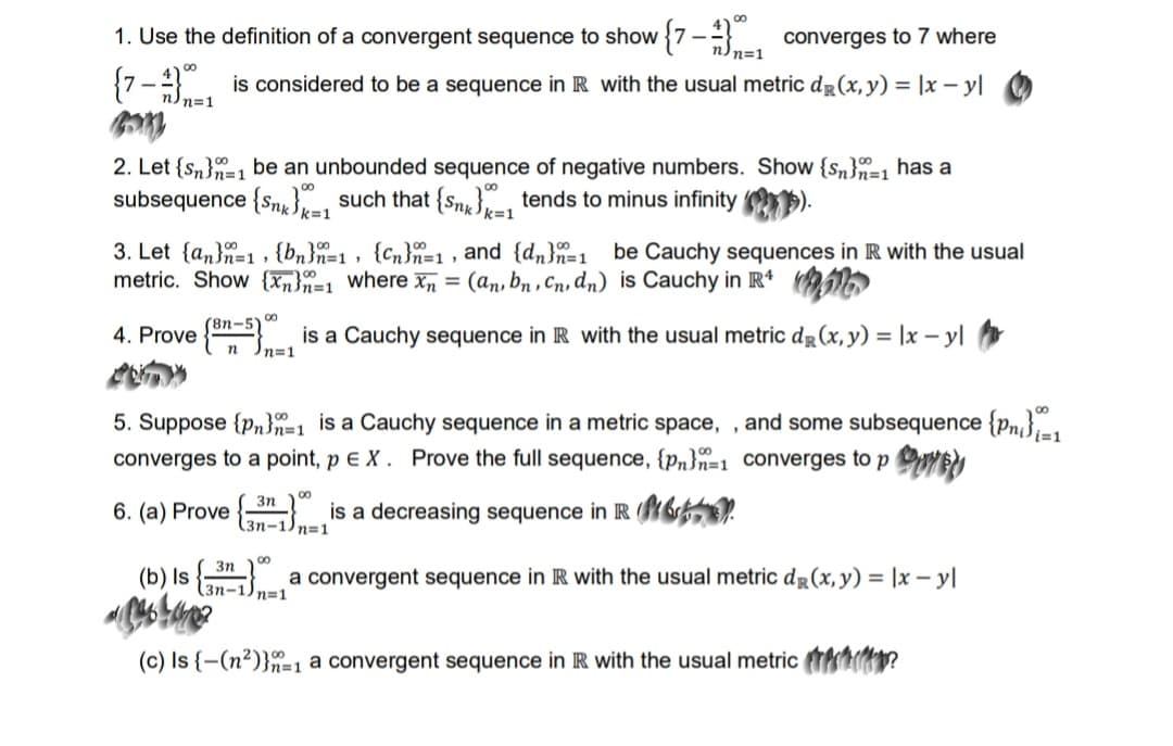 1. Use the definition of a convergent sequence to show {7 - converges to 7 where
n=1
8.
{7- is considered to be a sequence in R with the usual metric dg(x, y) = |x – y|
nn=1
2. Let {Sn}=1 be an unbounded sequence of negative numbers. Show {sn}=1 has a
subsequence {Sng}, such that {Sng } tends to minus infinity
k=1
<%3D1
3. Let {an}n=1 , {bn}=1, {Cn}n=1 , and {dn}=1 be Cauchy sequences in R with the usual
metric. Show {Tn}n=1 where x = (an, bn , Cn, dn) is Cauchy in R*
00
(8n-5"
4. Prove { , is a Cauchy sequence in R with the usual metric dg (x, y) = |x – y|
In=1
5. Suppose {pn}n=1 is a Cauchy sequence in a metric space, , and some subsequence {pn},-1
converges to a point, p E X . Prove the full sequence, {p„}n=1_Converges to p OEN
00
3n
6. (a) Prove
is a decreasing sequence in R 6.
3n-1) n=1
00
3n
(b) Is
a convergent sequence in IR with the usual metric dg(x,y) = |x – yl
3n-1) n=1
(c) Is {-(n²)}"=1 a convergent sequence in R with the usual metric t?
