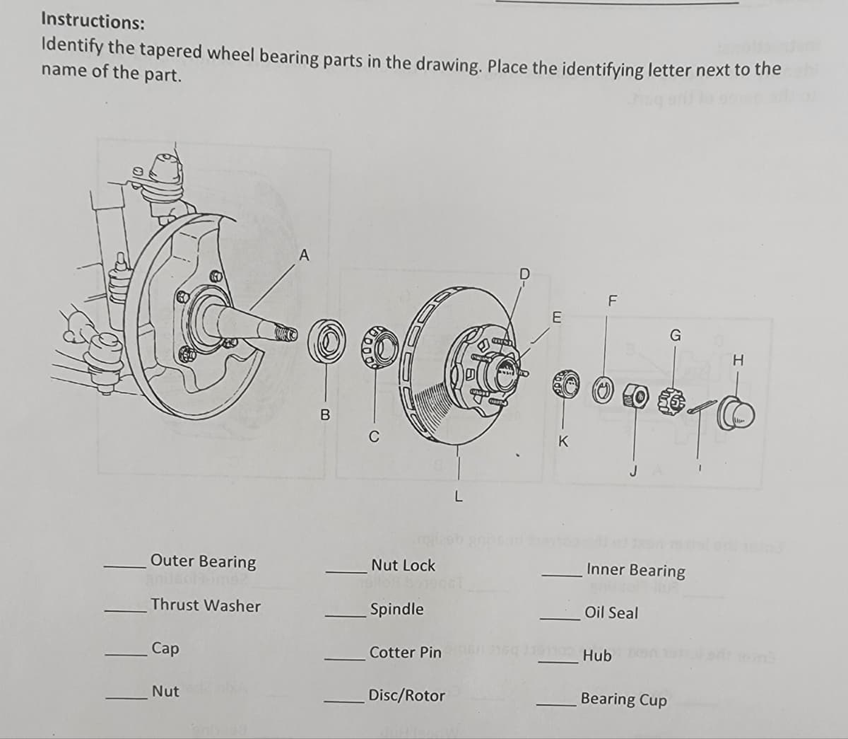 Instructions:
Identify the tapered wheel bearing parts in the drawing. Place the identifying letter next to the
name of the part.
A
E
B
C
K
J
Outer Bearing
Nut Lock
Inner Bearing
Thrust Washer
Spindle
Oil Seal
Сaр
Cotter Pin
10 Hub
Nut
Disc/Rotor
Bearing Cup
