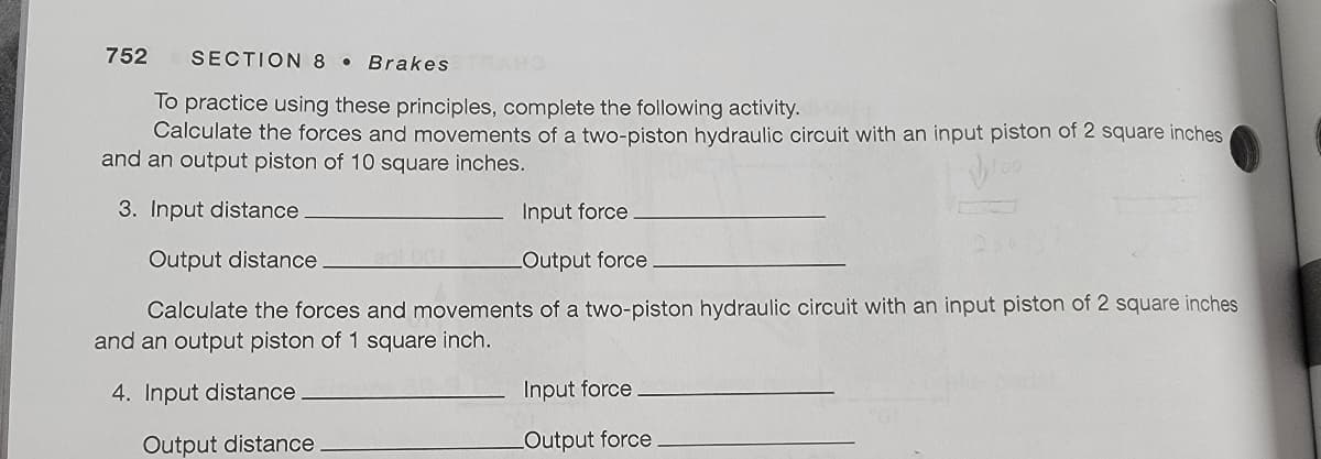 752
SECTION 8
Brakes
To practice using these principles, complete the following activity.
Calculate the forces and movements of a two-piston hydraulic circuit with an input piston of 2 square inches
and an output piston of 10 square inches.
3. Input distance
Input force
Output distance
LOutput force
Calculate the forces and movements of a two-piston hydraulic circuit with an input piston of 2 square inches
and an output piston of 1 square inch.
4. Input distance
Input force
Output distance
LOutput force
