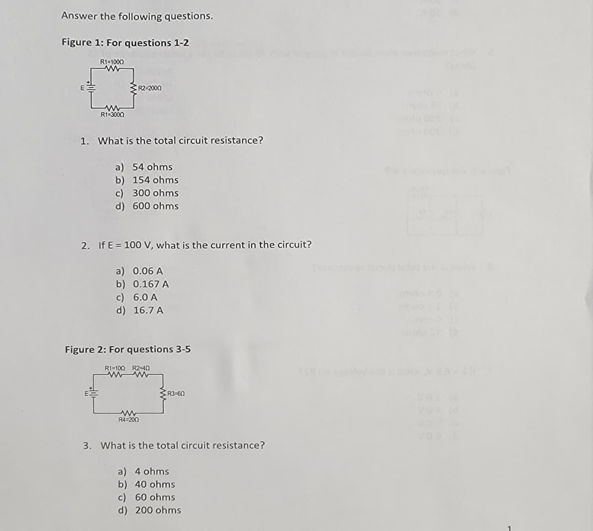 Answer the following questions.
Figure 1: For questions 1-2
R1=1000
ww
R1-3000
R2-2000
1. What is the total circuit resistance?
a) 54 ohms
b) 154 ohms
c) 300 ohms
d) 600 ohms
2. If E 100 V, what is the current in the circuit?
a) 0.06 A
b) 0.167 A
c) 6.0 A
d) 16.7 A
Figure 2: For questions 3-5
R1-100 R2-40
www
R4-200
R3-60
3. What is the total circuit resistance?
a) 4 ohms
b) 40 ohms
c) 60 ohms
d) 200 ohms
Or
