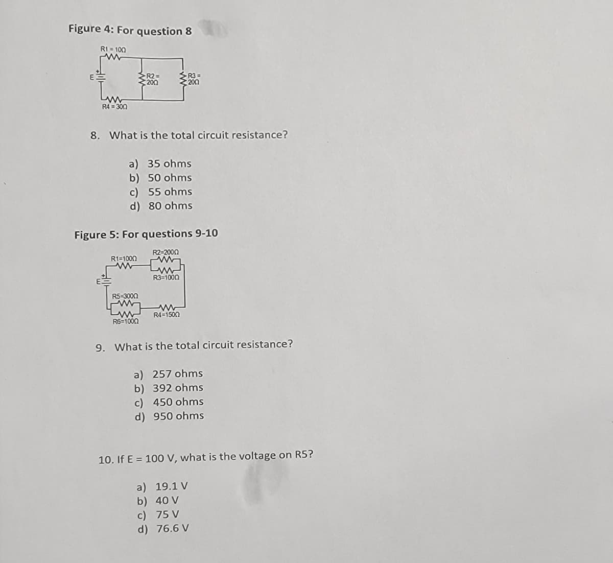 Figure 4: For question 8
R1-100
E
R4=300
8. What is the total circuit resistance?
a) 35 ohms
b) 50 ohms
c) 55 ohms
d) 80 ohms
R1=1000
R2=
200
Figure 5: For questions 9-10
R2-2000
R5=3000
Lww
R6=1000
R3=
200
R3=1000
R4=1500
9. What is the total circuit resistance?
a) 257 ohms
b) 392 ohms
c) 450 ohms
d) 950 ohms
10. If E = 100 V, what is the voltage on R5?
a) 19.1 V
b) 40 V
c) 75 V
d) 76.6 V