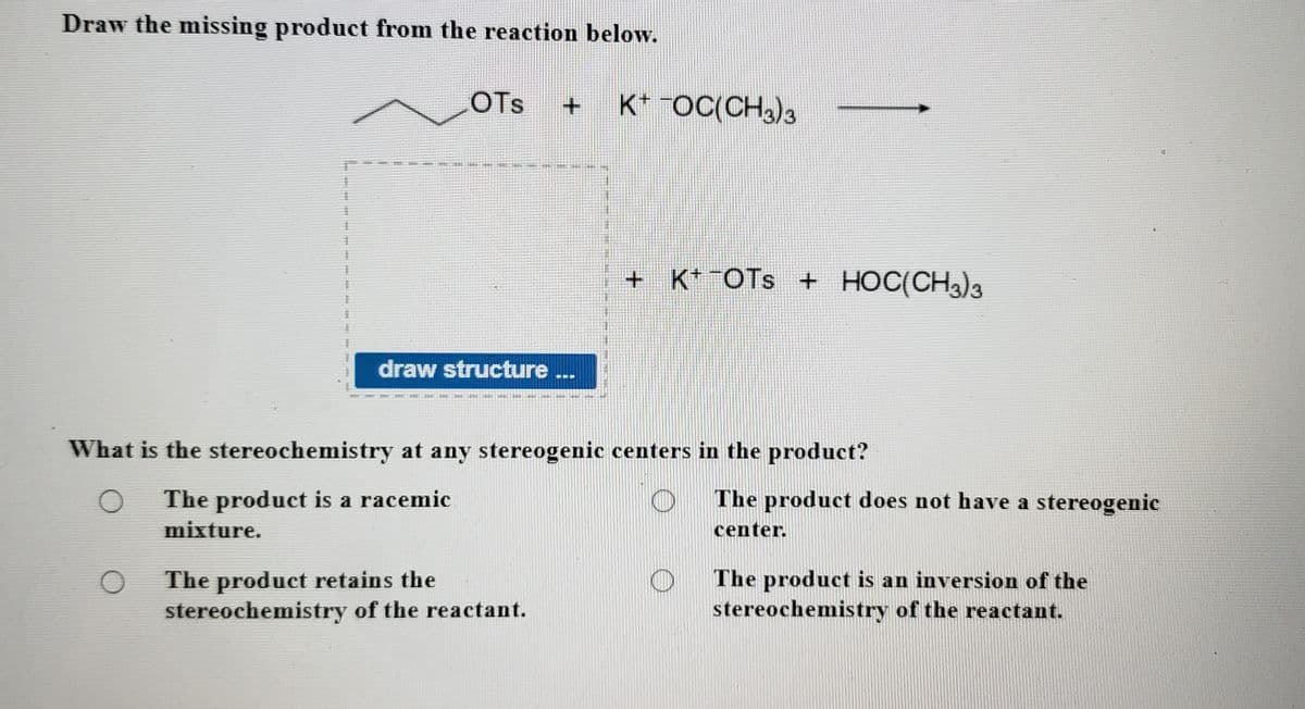Draw the missing product from the reaction below.
OTs
K* "OC(CH)3
%23%3
+ K* ¯OTS + HOC(CH3)3
draw structure...
What is the stereochemistry at any stereogenic centers in the product?
The product does not have a stereogenic
The product is a racemic
mixture.
center.
The product retains the
stereochemistry of the reactant.
The product is an inversion of the
stereochemistry of the reactant.
