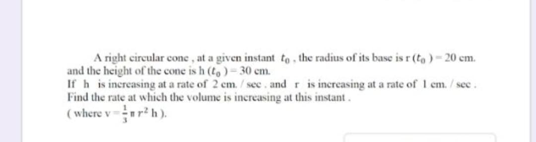 A right circular cone , at a given instant to, the radius of its base is r (to ) - 20 cm.
and the height of the cone is h (to)= 30 cm.
If h is increasing at a rate of 2 cm. /sec. and r is increasing at a rate of 1 em./see.
Find the rate at which the volume is increasing at this instant.
( where v=r²h ).
