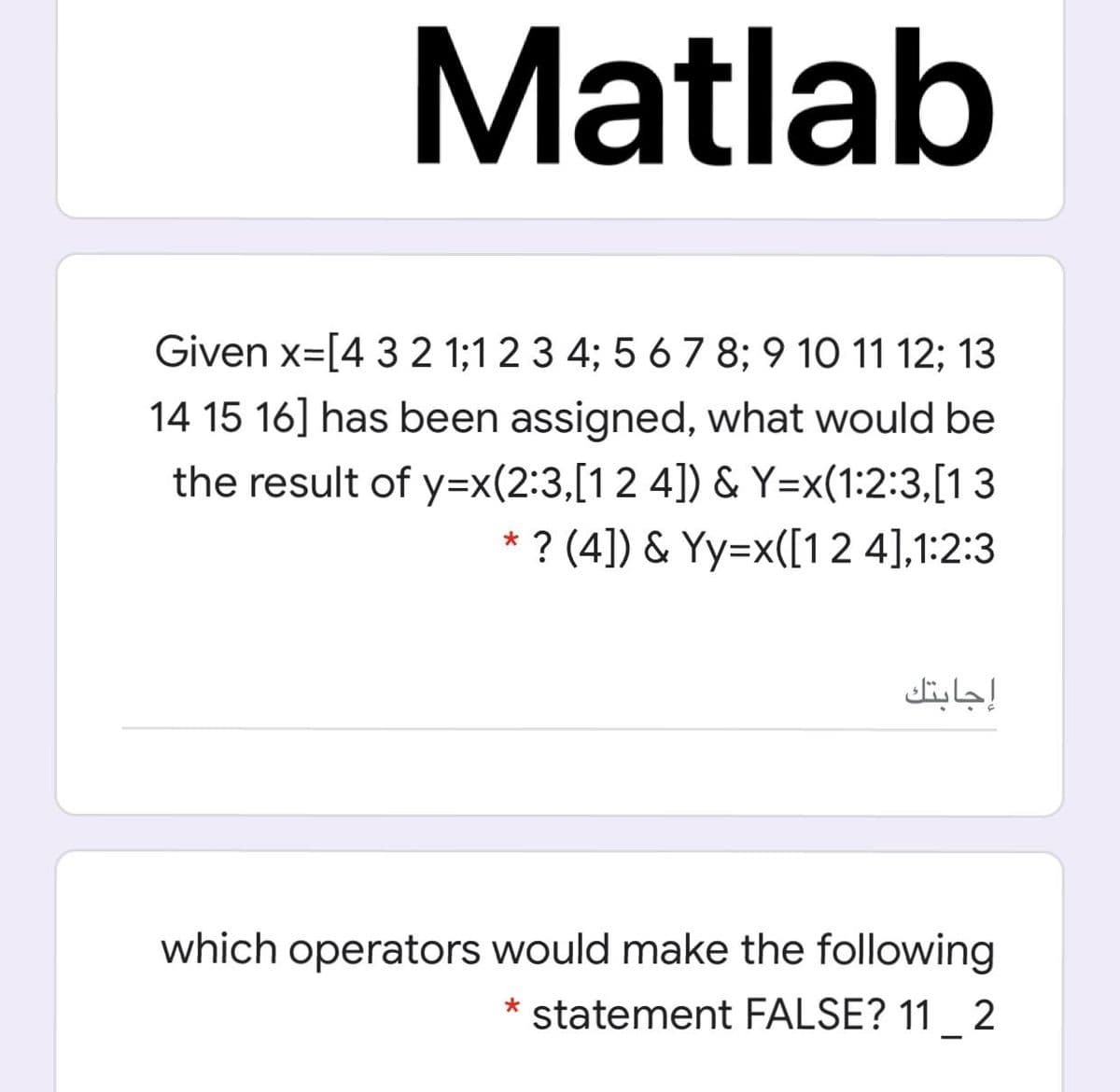 Matlab
Given x=[4 3 2 1;1 2 3 4; 5 6 7 8; 9 10 11 12; 13
14 15 16] has been assigned, what would be
the result of y=x(2:3,[12 4]) & Y=x(1:2:3,[1 3
? (4]) & Yy=x([1 2 4],1:2:3
إجابتك
which operators would make the following
statement FALSE? 11 2
*
