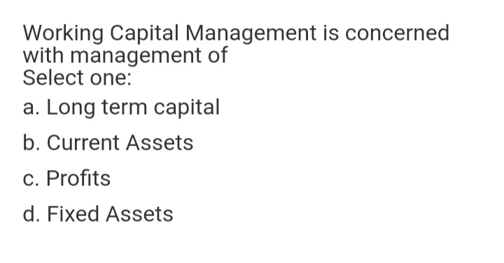 Working Capital Management is concerned
with management of
Select one:
a. Long term capital
b. Current Assets
c. Profits
d. Fixed Assets
