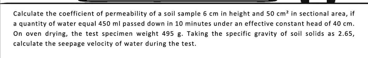 Calculate the coefficient of permeability of a soil sample 6 cm in height and 50 cm² in sectional area, if
a quantity of water equal 450 ml passed down in 10 minutes under an effective constant head of 40 cm.
On oven drying, the test specimen weight 495 g. Taking the specific gravity of soil solids as 2.65,
calculate the seepage velocity of water during the test.
