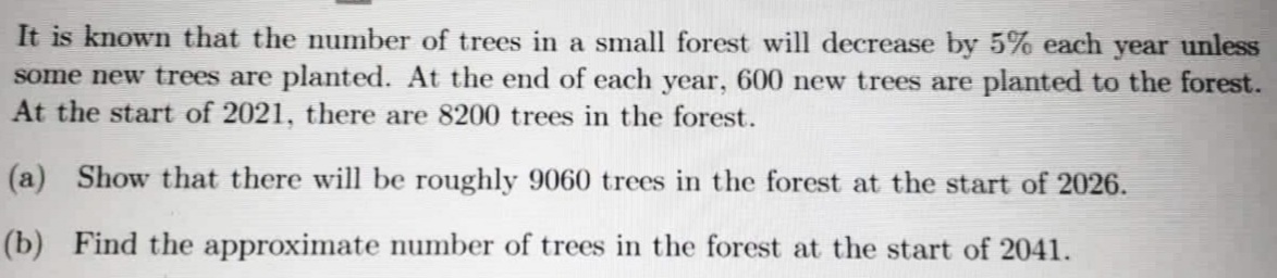 It is known that the number of trees in a small forest will decrease by 5% each year unless
some new trees are planted. At the end of each year, 600 new trees are planted to the forest.
At the start of 2021, there are 8200 trees in the forest.
(a) Show that there will be roughly 9060 trees in the forest at the start of 2026.
(b) Find the approximate number of trees in the forest at the start of 2041.
