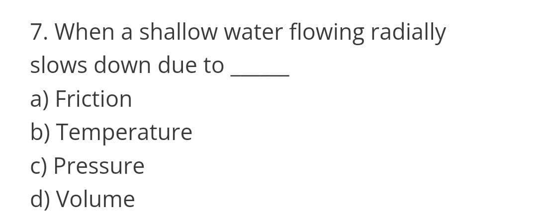 7. When a shallow water flowing radially
slows down due to
a) Friction
b) Temperature
c) Pressure
d) Volume
