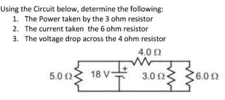 Using the Circuit below, determine the following:
1. The Power taken by the 3 ohm resistor
2. The current taken the 6 ohm resistor
3. The voltage drop across the 4 ohm resistor
4.0 0
5.0 2
18 V-
3.0 2
6.0 2
