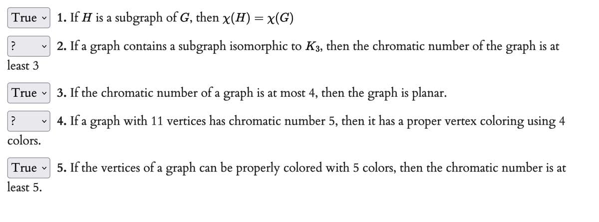 True
?
no
least 3
True
V
V
?
colors.
V
True
least 5.
V
1. If H is a subgraph of G, then x(H) = x(G)
2. If a graph contains a subgraph isomorphic to K3, then the chromatic number of the graph is at
3. If the chromatic number of a graph is at most 4, then the graph is planar.
4. If a graph with 11 vertices has chromatic number 5, then it has a proper vertex coloring using 4
5. If the vertices of a graph can be properly colored with 5 colors, then the chromatic number is at