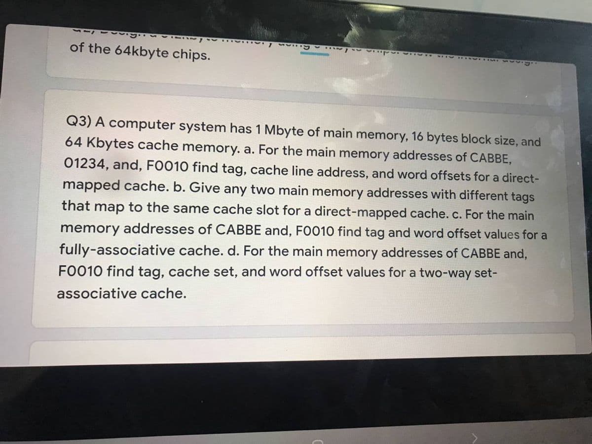 11 v y
of the 64kbyte chips.
Q3) A computer system has 1 Mbyte of main memory, 16 bytes block size, and
64 Kbytes cache memory. a. For the main memory addresses of CABBE,
01234, and, FO010 find tag, cache line address, and word offsets for a direct-
mapped cache. b. Give any two main memory addresses with different tags
that map to the same cache slot for a direct-mapped cache.c. For the main
memory addresses of CABBE and, FO010 find tag and word offset values for a
fully-associative cache. d. For the main memory addresses of CABBE and,
FO010 find tag, cache set, and word offset values for a two-way set-
associative cache.

