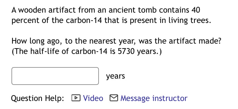 A wooden artifact from an ancient tomb contains 40
percent of the carbon-14 that is present in living trees.
How long ago, to the nearest year, was the artifact made?
(The half-life of carbon-14 is 5730 years.)
years
Question Help: D Video M Message instructor
