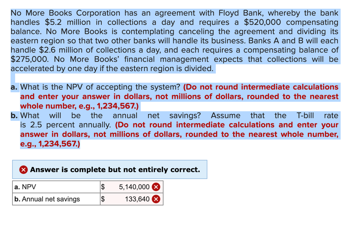 No More Books Corporation has an agreement with Floyd Bank, whereby the bank
handles $5.2 million in collections a day and requires a $520,000 compensating
balance. No More Books is contemplating canceling the agreement and dividing its
eastern region so that two other banks will handle its business. Banks A and B will each
handle $2.6 million of collections a day, and each requires a compensating balance of
$275,000. No More Books' financial management expects that collections will be
accelerated by one day if the eastern region is divided.
a. What is the NPV of accepting the system? (Do not round intermediate calculations
and enter your answer in dollars, not millions of dollars, rounded to the nearest
whole number, e.g., 1,234,567.)
b. What
will be the annual net savings? Assume that the T-bill rate
is 2.5 percent annually. (Do not round intermediate calculations and enter your
answer in dollars, not millions of dollars, rounded to the nearest whole number,
e.g., 1,234,567.)
× Answer is complete but not entirely correct.
a. NPV
$
5,140,000
b. Annual net savings
$
133,640 x