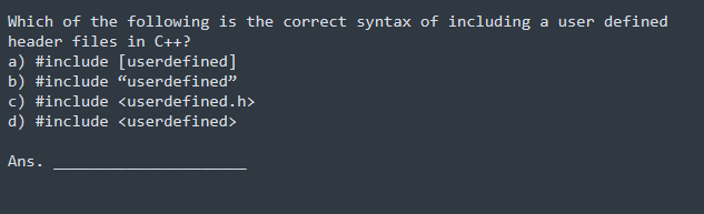 Which of the following is the correct syntax of including a user defined
header files in C++?
a) #include [userdefined]
b) #include "userdefined"
c) #include <userdefined.h>
d) #include <userdefined>
Ans.
