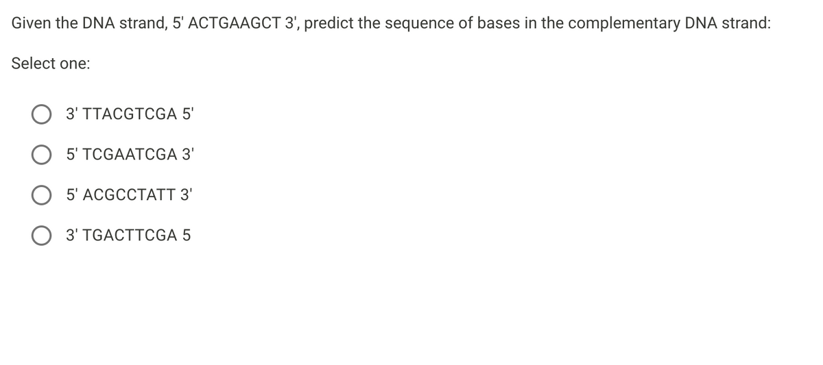 Given the DNA strand, 5' ACTGAAGCT 3', predict the sequence of bases in the complementary DNA strand:
Select one:
3' TTACGTCGA 5'
O 5' TCGAATCGA 3'
O 5' ACGCCTATT 3'
O 3' TGACTTCGA 5

