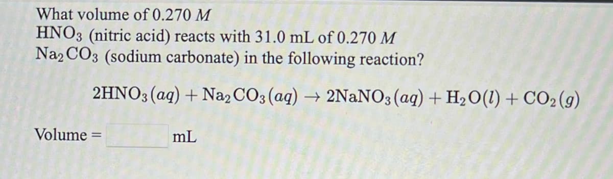 What volume of 0.270 M
HNO3 (nitric acid) reacts with 31.0 mL of 0.270 M
Na2 CO3 (sodium carbonate) in the following reaction?
2HNO3(aq) + Na2 CO3 (aq) → 2NANO3(aq) + H20(1) + CO2(g)
Volume :
mL

