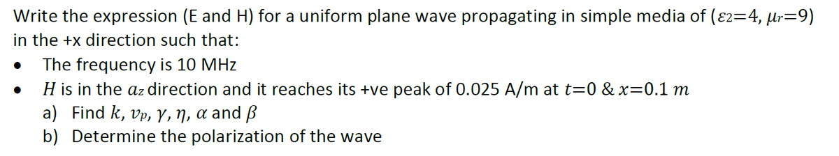 Write the expression (E and H) for a uniform plane wave propagating in simple media of (ɛ2=4, µr=9)
in the +x direction such that:
The frequency is 10 MHz
H is in the az direction and it reaches its +ve peak of 0.025 A/m at t=0 & x=0.1 m
a) Find k, vp, Y, ŋ, a and ß
b) Determine the polarization of the wave
