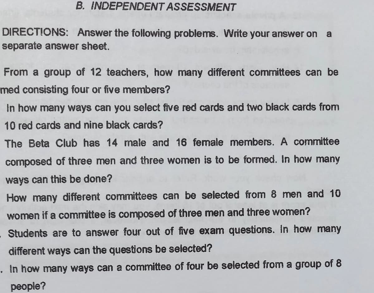 B. INDEPENDENT ASSESSMENT
DIRECTIONS: Answer the following problems. Write your answer on
a
separate answer sheet.
From a group of 12 teachers, how many different committees can be
med consisting four or five members?
In how many ways can you select five red cards and two biack cards from
10 red cards and nine black cards?
The Beta Club has 14 male and 16 female members. A committee
composed of three men and three women is to be formed. In how many
ways can this be done?
How many different committees can be selected from 8 men and 10
women if a committee is composed of three men and three women?
Students are to answer four out of five exam questions. In how many
different ways can the questions be selected?
. In how many ways can a committee of four be selected from a group of 8
people?
