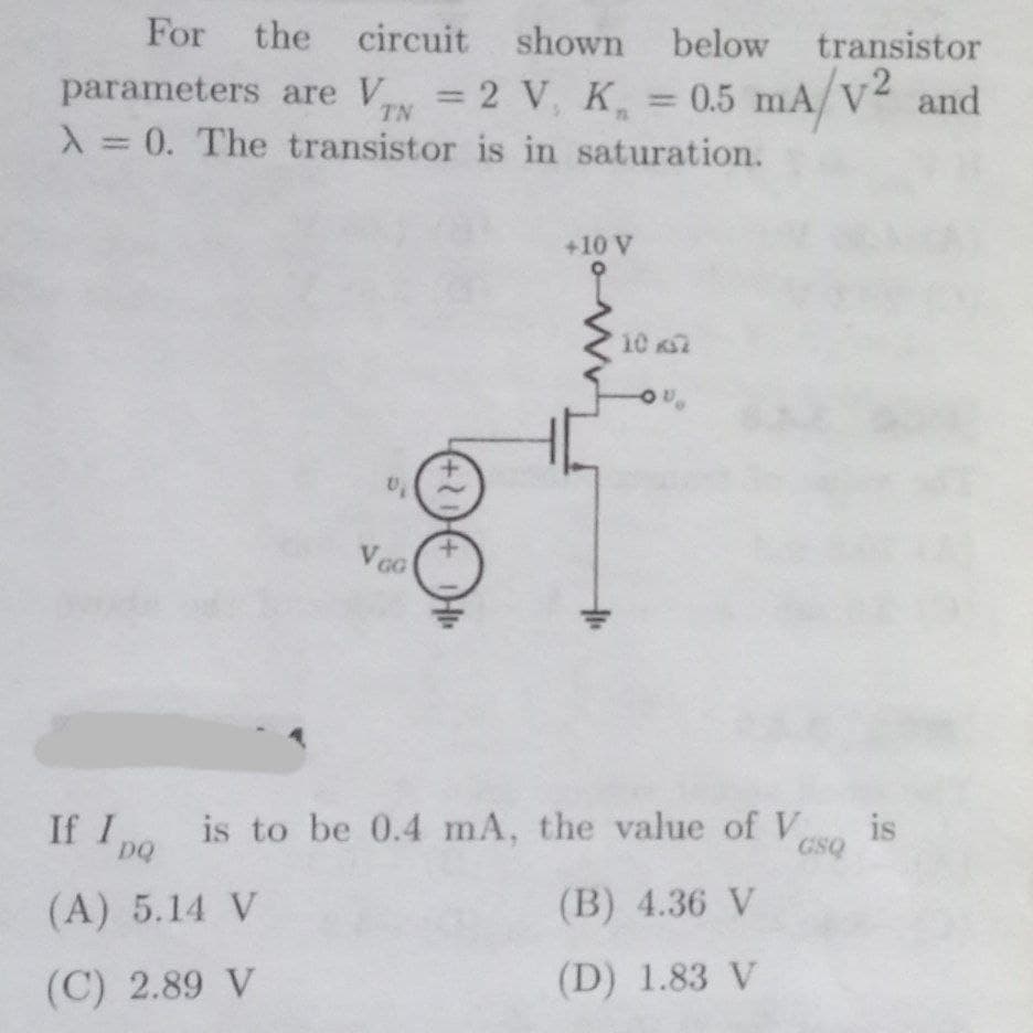 For
the circuit shown below transistor
parameters are V = 2 V, K
X 0. The transistor is in saturation.
0.5 mA/V2 and
TN
+10 V
10 2
VoG
is to be 0.4 mA, the value of V
If I
DQ
is
GSQ
(A) 5.14 V
(B) 4.36 V
(C) 2.89 V
(D) 1.83 V
