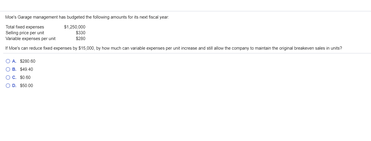 Moe's Garage management has budgeted the following amounts for its next fiscal year:
Total fixed expenses
Selling price per unit
$1,250,000
$330
$280
Variable expenses per unit
If Moe's can reduce fixed expenses by $15,000, by how much can variable expenses per unit increase and still allow the company to maintain the original breakeven sales in units?
O A. $280.60
O B. $49.40
O C. $0.60
O D. $50.00
