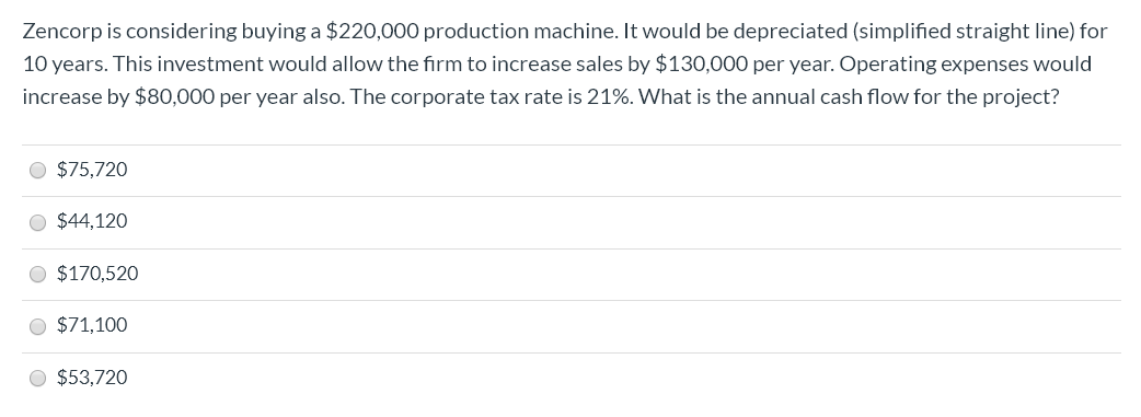 Zencorp is considering buying a $220,000 production machine. It would be depreciated (simplified straight line) for
10 years. This investment would allow the firm to increase sales by $130,000 per year. Operating expenses would
increase by $80,000 per year also. The corporate tax rate is 21%. What is the annual cash flow for the project?
O $75,720
O $44,120
O $170,520
O $71,100
O $53,720
