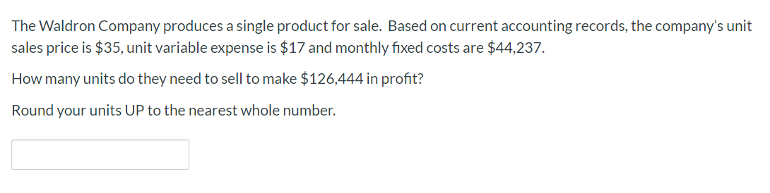 The Waldron Company produces a single product for sale. Based on current accounting records, the company's unit
sales price is $35, unit variable expense is $17 and monthly fixed costs are $44,237.
How many units do they need to sell to make $126,444 in profit?
Round your units UP to the nearest whole number
