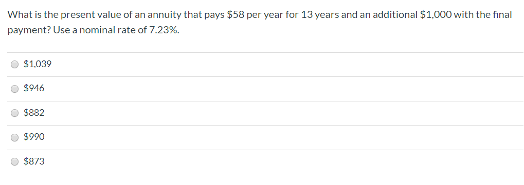 What is the present value of an annuity that pays $58 per year for 13 years and an additional $1,000 with the final
payment? Use a nominal rate of 7.23%.
$1,039
$946
O $882
O $990
O $873
