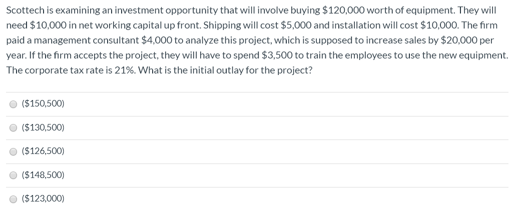Scottech is examining an investment opportunity that will involve buying $120,000 worth of equipment. They will
need $10,000 in net working capital up front. Shipping will cost $5,000 and installation will cost $10,000. The firm
paid a management consultant $4,000 to analyze this project, which is supposed to increase sales by $20,000 per
year. If the firm accepts the project, they will have to spend $3,500 to train the employees to use the new equipment.
The corporate tax rate is 21%. What is the initial outlay for the project?
($150,500)
($130,500)
($126,500)
O ($148,500)
O ($123,000)
