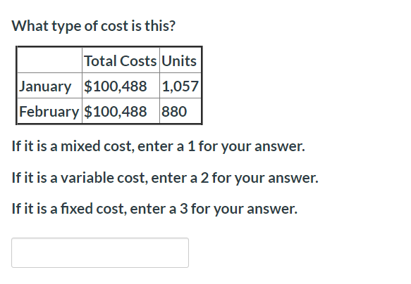 What type of cost is this?
Total Costs Units
January $100,4881,057
February $100,488880
If it is a mixed cost, enter a 1 for your answer.
If it is a variable cost, enter a 2 for your answer.
If it is a fixed cost, enter a 3 for your answer.
