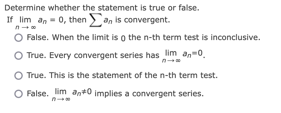 Determine whether the statement is true or false.
If lim_an = 0, then Σan is convergent.
n→ ∞
False. When the limit is o the n-th term test is inconclusive.
True. Every convergent series has lim an=0.
n→∞
True. This is the statement of the n-th term test.
False. lim an#0 implies a convergent series.
n→∞