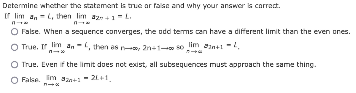Determine whether the statement is true or false and why your answer is correct.
L, then lim a2n + 1 = L.
n→∞
False. When a sequence converges, the odd terms can have a different limit than the even ones.
True. If lim an = L, then as n→∞, 2n+1→∞ SO lim a2n+1 = L.
n→∞
n→∞
If lim an
n→∞
True. Even if the limit does not exist, all subsequences must approach the same thing.
False. lim a2n+1 2L+1
n→∞
=