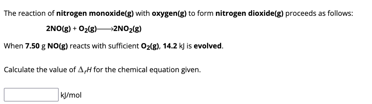 The reaction of nitrogen monoxide(g) with oxygen(g) to form nitrogen dioxide(g) proceeds as follows:
2NO(g) + O₂(g)- →2NO₂(g)
When 7.50 g NO(g) reacts with sufficient O2(g), 14.2 kJ is evolved.
Calculate the value of AH for the chemical equation given.
kJ/mol