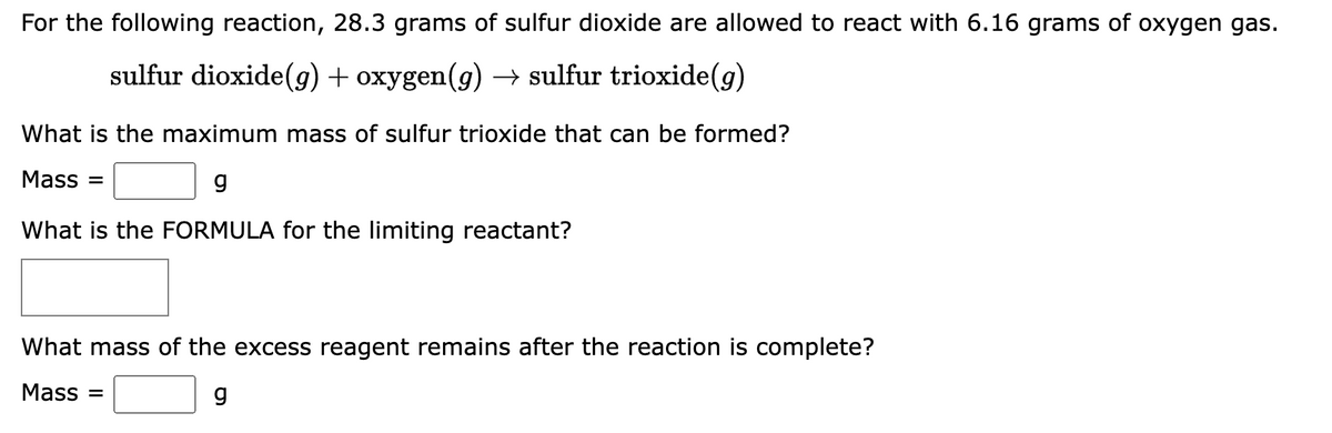 For the following reaction, 28.3 grams of sulfur dioxide are allowed to react with 6.16 grams of oxygen gas.
sulfur dioxide(g) + oxygen(g) → sulfur trioxide(g)
What is the maximum mass of sulfur trioxide that can be formed?
Mass=
g
What is the FORMULA for the limiting reactant?
What mass of the excess reagent remains after the reaction is complete?
Mass=
g
