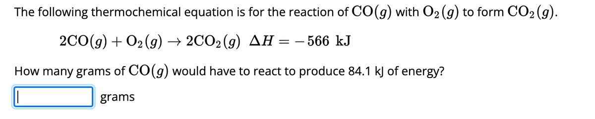 The following thermochemical equation is for the reaction of CO(g) with O₂ (g) to form CO₂ (g).
2CO(g) + O2 (g) → 2CO2(g) AH :
=
- 566 kJ
How many grams of CO(g) would have to react to produce 84.1 kJ of energy?
grams
