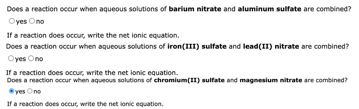 Does a reaction occur when aqueous solutions of barium nitrate and aluminum sulfate are combined?
yes O no
If a reaction does occur, write the net ionic equation.
Does a reaction occur when aqueous solutions of iron(III) sulfate and lead(II) nitrate are combined?
Oyes O no
If a reaction does occur, write the net ionic equation.
Does a reaction occur when aqueous solutions of chromium(II) sulfate and magnesium nitrate are combined?
Oyes Ono
If a reaction does occur, write the net ionic equation.