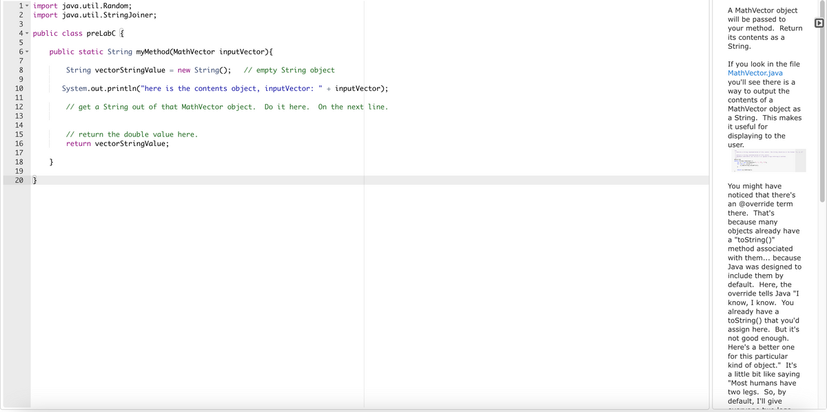 1- import java.util. Random;
2 import java.util.StringJoiner;
3
4 public class preLabC
5
6-
7
8
9
10
11
12
13
14
15
16
17
18
19
20 }
public static String myMethod(MathVector inputVector) {
String vectorStringValue new String(); // empty String object
"1
System.out.println("here is the contents object, inputVector: + inputVector);
// get a String out of that MathVector object. Do it here. On the next line.
}
// return the double value here.
return vectorStringValue;
A MathVector object
will be passed to
your method. Return
its contents as a
String.
If you look in the file
MathVector.java
you'll see there is a
way to output the
contents of a
MathVector object as
a String. This makes
it useful for
displaying to the
user.
String representation of this vector. The String should be in the format "11, 2, 305
Strait
retarring
You might have
noticed that there's
an @override term
there. That's
because many
objects already have
a "toString()"
method associated
with them... because
Java was designed to
include them by
default. Here, the
override tells Java "I
know, I know. You
already have a
toString() that you'd
assign here. But it's
not good enough.
Here's a better one
for this particular
kind of object." It's
a little bit like saying
"Most humans have
two legs. So, by
default, I'll give