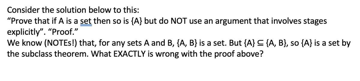 Consider the solution below to this:
"Prove that if A is a set then so is {A} but do NOT use an argument that involves stages
explicitly". "Proof."
We know (NOTES!) that, for any sets A and B, {A, B} is a set. But {A} ≤ {A, B}, so {A} is a set by
the subclass theorem. What EXACTLY is wrong with the proof above?
