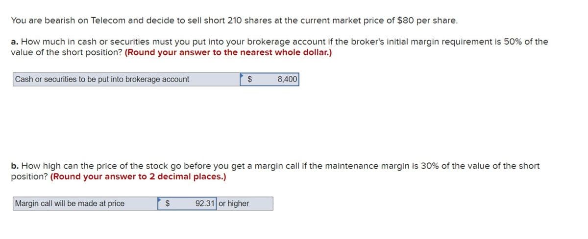 You are bearish on Telecom and decide to sell short 210 shares at the current market price of $80 per share.
a. How much in cash or securities must you put into your brokerage account if the broker's initial margin requirement is 50% of the
value of the short position? (Round your answer to the nearest whole dollar.)
Cash or securities to be put into brokerage account
$
8,400
b. How high can the price of the stock go before you get a margin call if the maintenance margin is 30% of the value of the short
position? (Round your answer to 2 decimal places.)
Margin call will be made at price
$
92.31 or higher