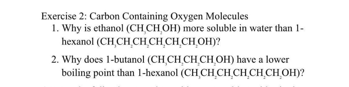Exercise 2: Carbon Containing Oxygen Molecules
1. Why is ethanol (CH₂CH₂OH) more soluble in water than 1-
(CH₂CH₂CH₂CH₂CH₂CH₂OH)?
hexanol
2. Why does 1-butanol (CH CH₂CH₂CH₂OH) have a lower
boiling point than 1-hexanol (CH₂CH₂CH₂CH₂CH₂CH₂OH)?
