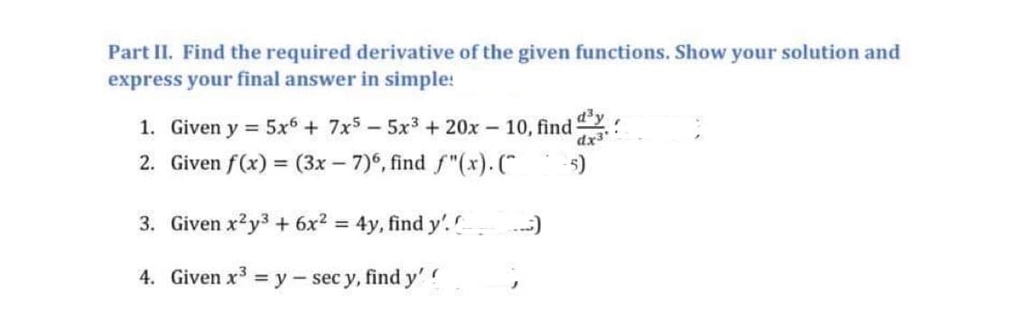 Part II. Find the required derivative of the given functions. Show your solution and
express your final answer in simple!
1. Given y = 5x6 + 7x55x³ + 20x10, find
d³y
2. Given f(x) = (3x-7)6, find f"(x). (
-5)
3. Given x²y3 + 6x² = 4y, find y'. C
4. Given x³ = y - sec y, find y'!